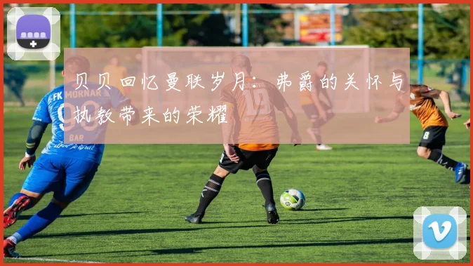 贝贝回忆曼联岁月：弗爵的关怀与执教带来的荣耀