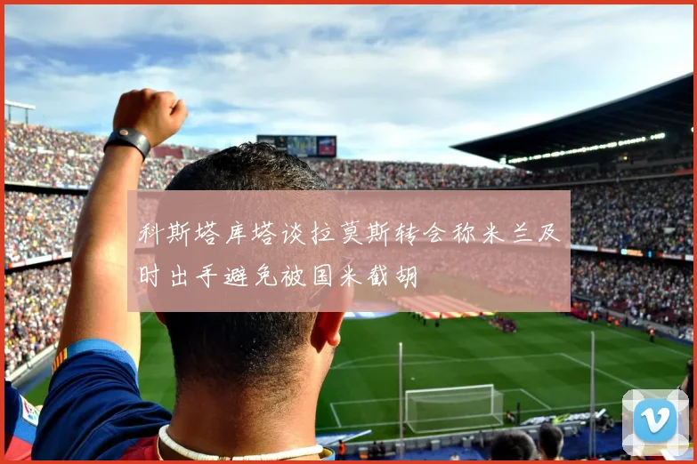 科斯塔库塔谈拉莫斯转会称米兰及时出手避免被国米截胡