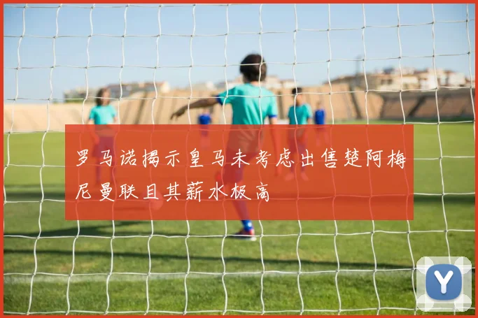 罗马诺揭示皇马未考虑出售楚阿梅尼曼联且其薪水极高