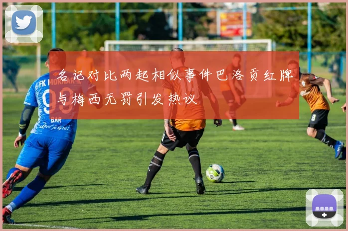 名记对比两起相似事件巴洛贡红牌与梅西无罚引发热议