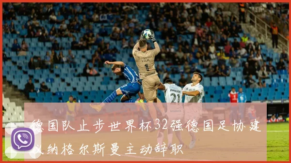 德国队止步世界杯32强德国足协建议纳格尔斯曼主动辞职