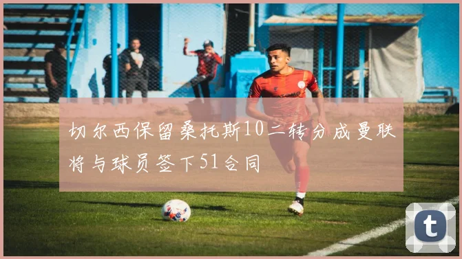 切尔西保留桑托斯10二转分成曼联将与球员签下51合同