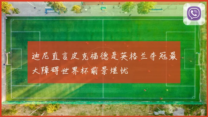 迪尼直言皮克福德是英格兰夺冠最大障碍世界杯前景堪忧