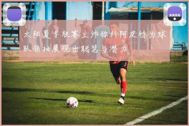 太阳夏季联赛主帅称科阿皮特为球队领袖展现出聪慧与潜力