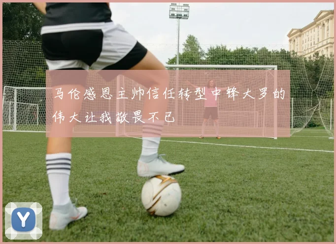 马伦感恩主帅信任转型中锋大罗的伟大让我敬畏不已