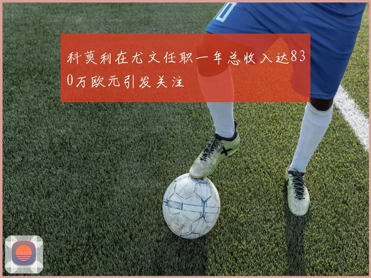 科莫利在尤文任职一年总收入达830万欧元引发关注