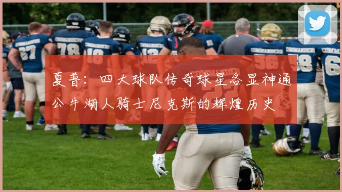 夏普：四大球队传奇球星各显神通公牛湖人骑士尼克斯的辉煌历史