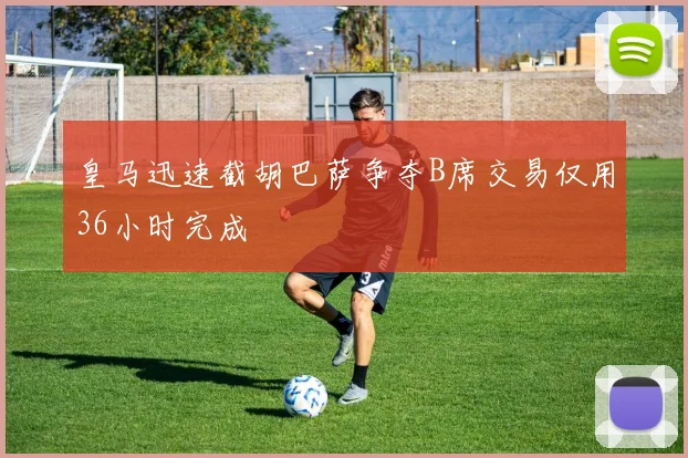 皇马迅速截胡巴萨争夺B席交易仅用36小时完成