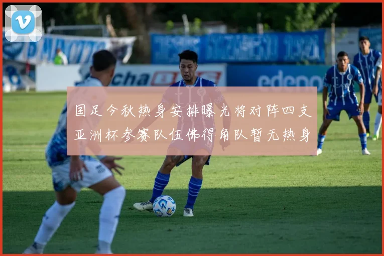国足今秋热身安排曝光将对阵四支亚洲杯参赛队伍佛得角队暂无热身计划