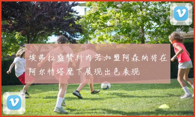 埃弗拉盛赞科内若加盟阿森纳将在阿尔特塔麾下展现出色表现