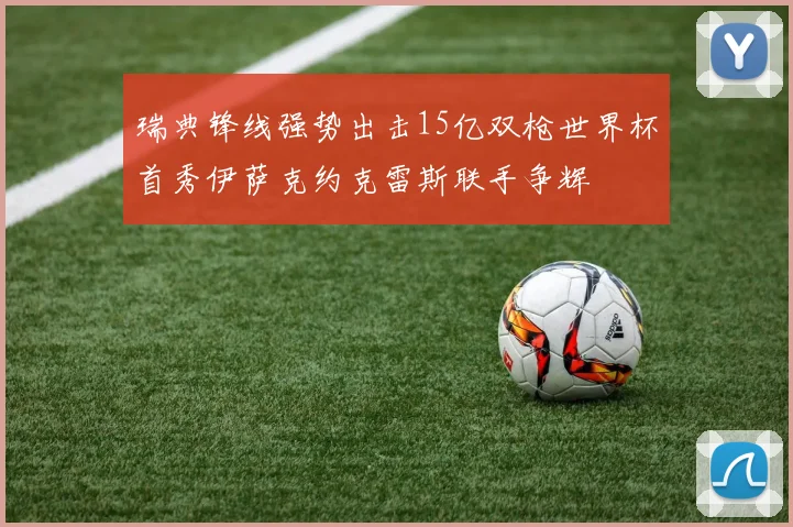 瑞典锋线强势出击15亿双枪世界杯首秀伊萨克约克雷斯联手争辉