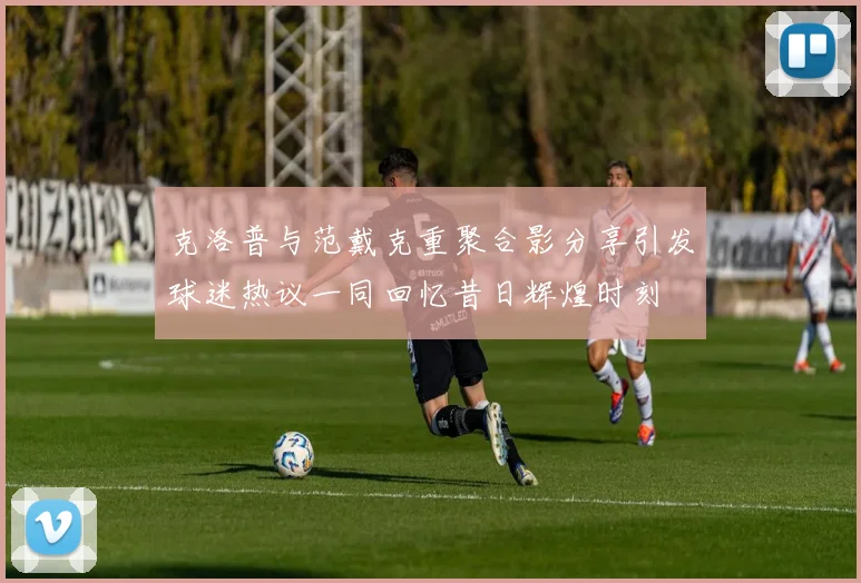 克洛普与范戴克重聚合影分享引发球迷热议一同回忆昔日辉煌时刻